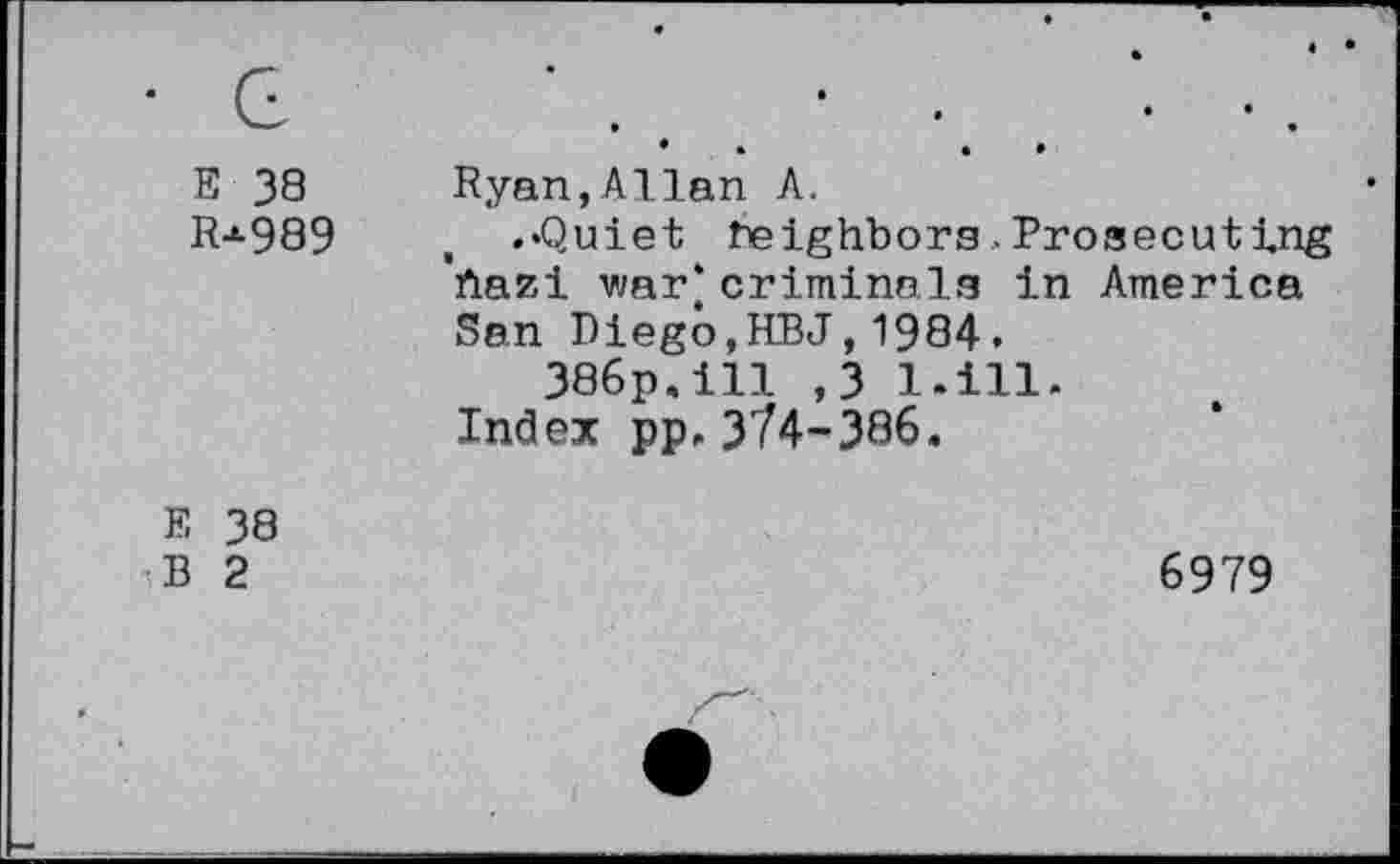 ﻿• G E 38 Rj-989	• • • • Ryan,Allan A. .«Quiet Neighbors,Prosecuting 'ftazi war* criminals in America San Diego,HBJ,1984. 386p,ill ,3 l.ill. Index pp.374-386.
E 38 B 2	6979